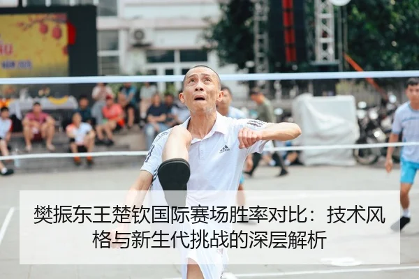 樊振东王楚钦国际赛场胜率对比：技术风格与新生代挑战的深层解析